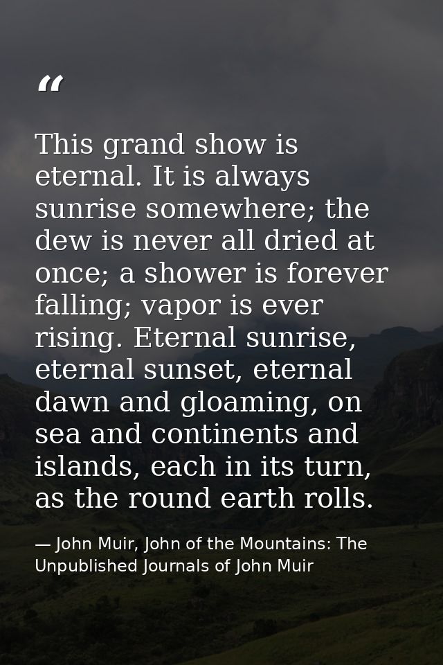 This grand show is eternal. It is always sunrise somewhere; the dew is never all dried at once; a shower is forever fall — John Muir, John of the Mountains: The Unpublished Journals of John Muir