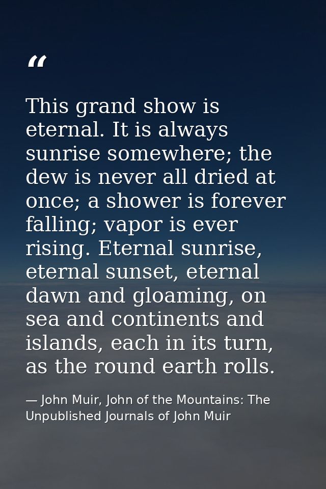 This grand show is eternal. It is always sunrise somewhere; the dew is never all dried at once; a shower is forever fall — John Muir, John of the Mountains: The Unpublished Journals of John Muir
