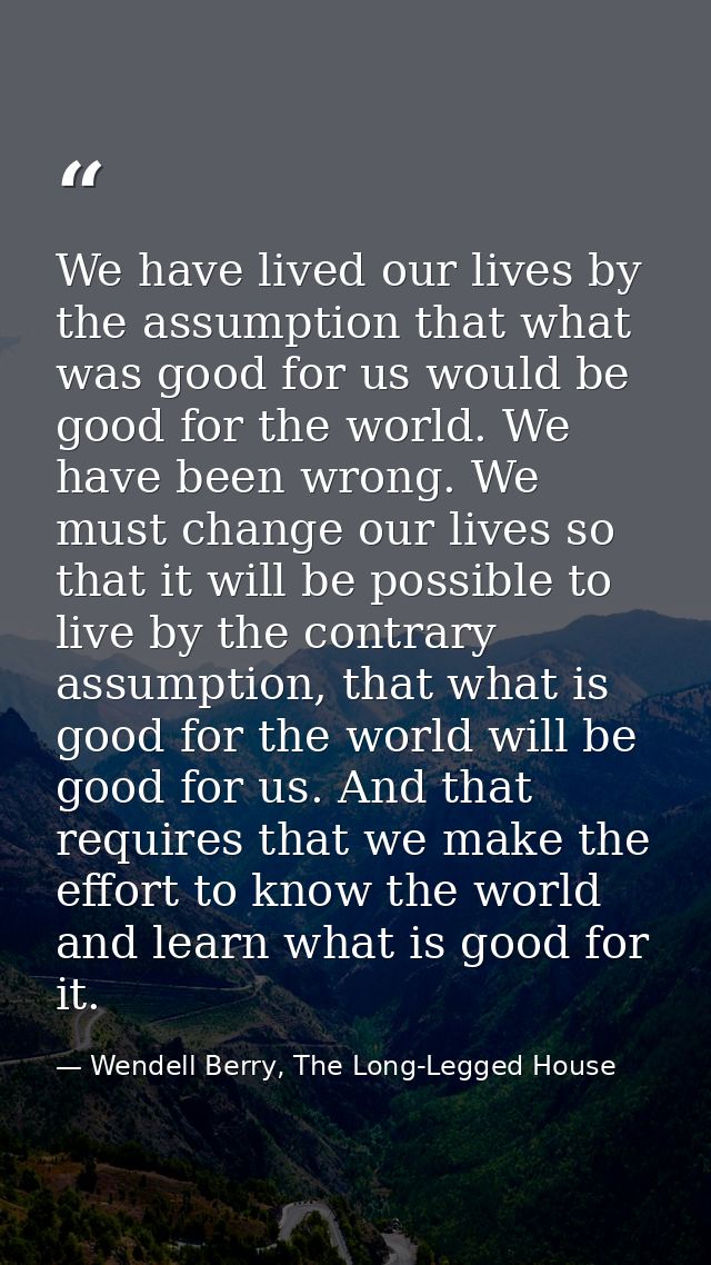 We have lived our lives by the assumption that what was good for us would be good for the world. We have been wrong. We  — Wendell Berry, The Long-Legged House