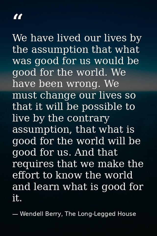 We have lived our lives by the assumption that what was good for us would be good for the world. We have been wrong. We  — Wendell Berry, The Long-Legged House
