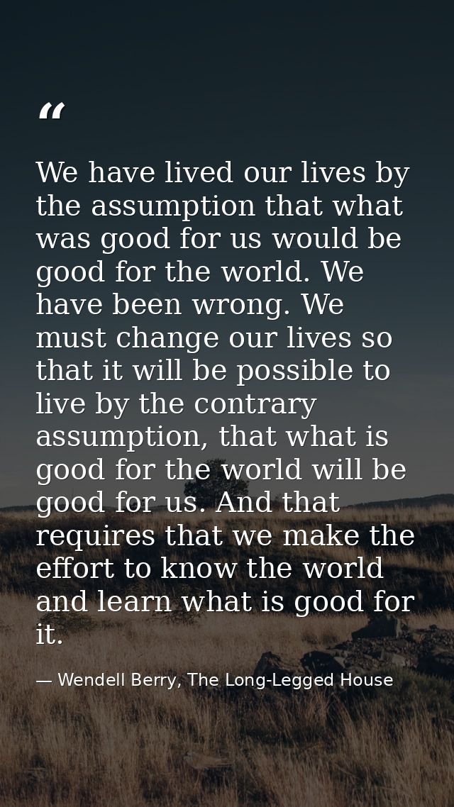 We have lived our lives by the assumption that what was good for us would be good for the world. We have been wrong. We  — Wendell Berry, The Long-Legged House