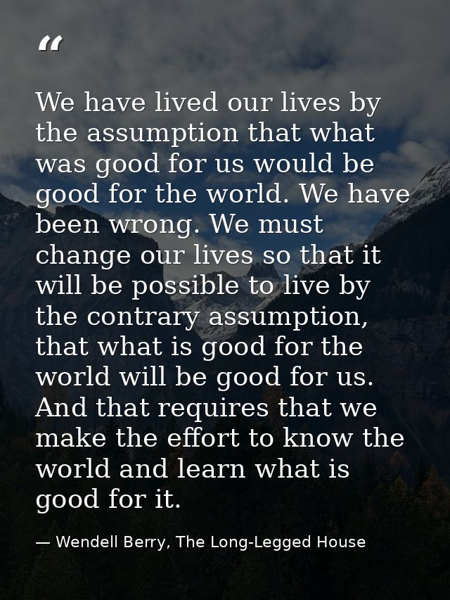We have lived our lives by the assumption that what was good for us would be good for the world. We have been wrong. We  — Wendell Berry, The Long-Legged House