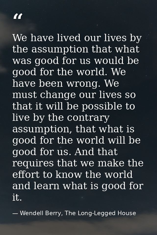 We have lived our lives by the assumption that what was good for us would be good for the world. We have been wrong. We  — Wendell Berry, The Long-Legged House