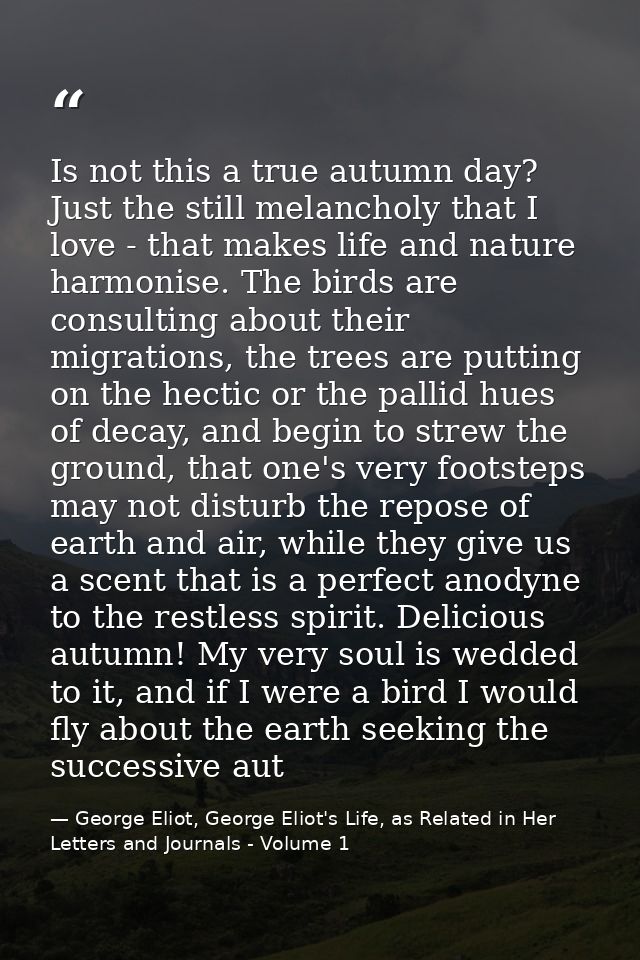 Is not this a true autumn day? Just the still melancholy that I love - that makes life and nature harmonise. The birds a — George Eliot, George Eliot's Life, as Related in Her Letters and Journals - Volume 1