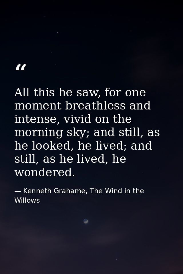 All this he saw, for one moment breathless and intense, vivid on the morning sky; and still, as he looked, he lived; and — Kenneth Grahame, The Wind in the Willows