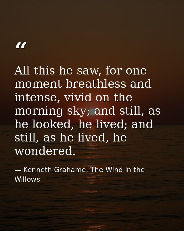 All this he saw, for one moment breathless and intense, vivid on the morning sky; and still, as he looked, he lived; and — Kenneth Grahame, The Wind in the Willows