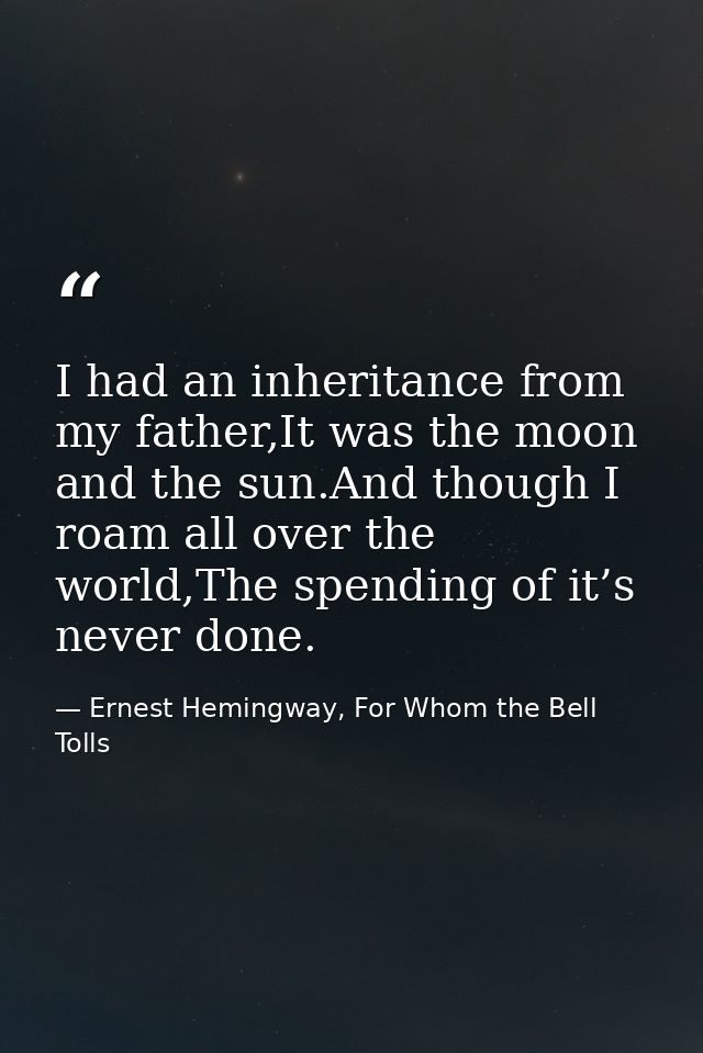 I had an inheritance from my father,It was the moon and the sun.And though I roam all over the world,The spending of it’ — Ernest Hemingway, For Whom the Bell Tolls