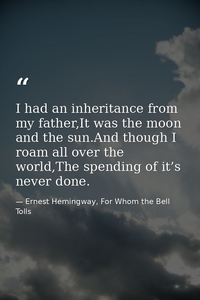 I had an inheritance from my father,It was the moon and the sun.And though I roam all over the world,The spending of it’ — Ernest Hemingway, For Whom the Bell Tolls