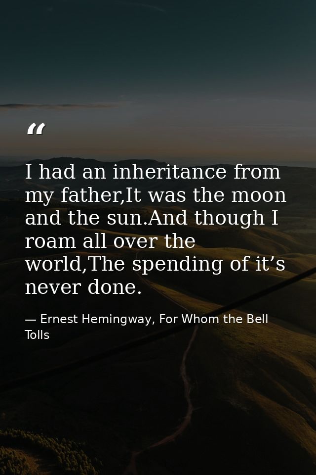 I had an inheritance from my father,It was the moon and the sun.And though I roam all over the world,The spending of it’ — Ernest Hemingway, For Whom the Bell Tolls