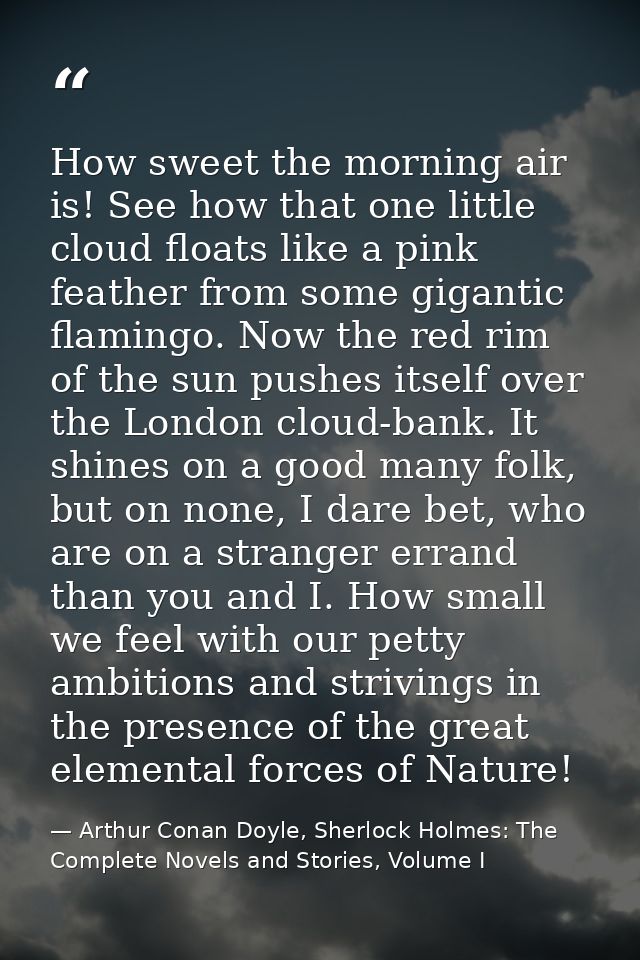 How sweet the morning air is! See how that one little cloud floats like a pink feather from some gigantic flamingo. Now  — Arthur Conan Doyle, Sherlock Holmes: The Complete Novels and Stories, Volume I