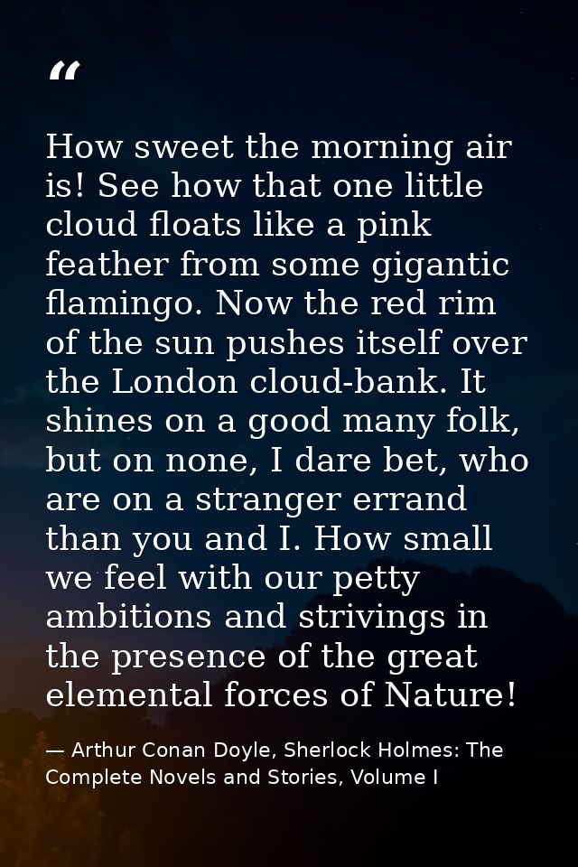 How sweet the morning air is! See how that one little cloud floats like a pink feather from some gigantic flamingo. Now  — Arthur Conan Doyle, Sherlock Holmes: The Complete Novels and Stories, Volume I