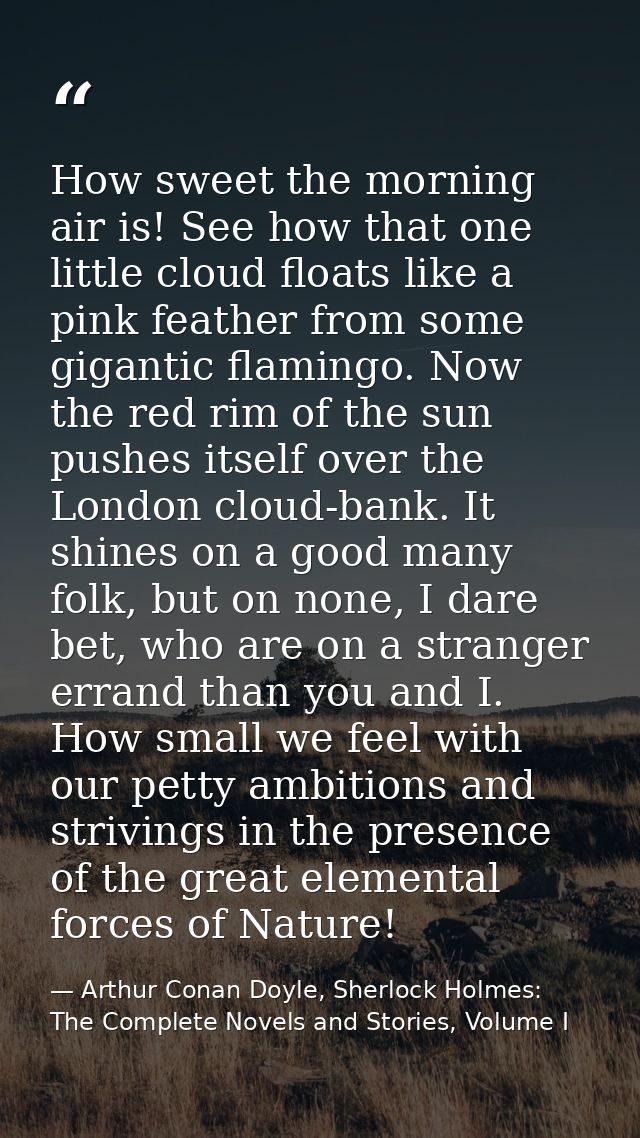 How sweet the morning air is! See how that one little cloud floats like a pink feather from some gigantic flamingo. Now  — Arthur Conan Doyle, Sherlock Holmes: The Complete Novels and Stories, Volume I