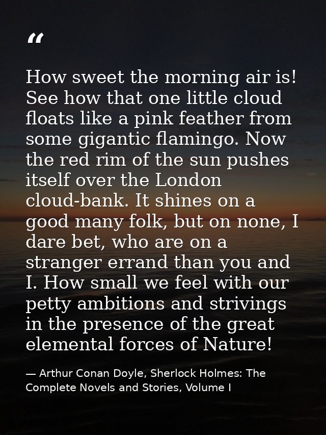 How sweet the morning air is! See how that one little cloud floats like a pink feather from some gigantic flamingo. Now  — Arthur Conan Doyle, Sherlock Holmes: The Complete Novels and Stories, Volume I