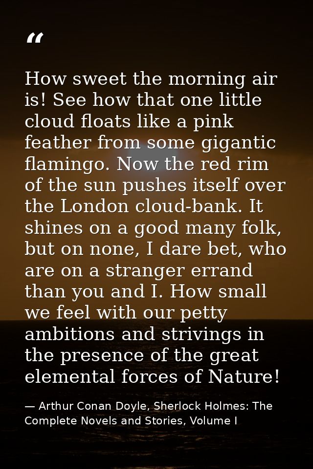 How sweet the morning air is! See how that one little cloud floats like a pink feather from some gigantic flamingo. Now  — Arthur Conan Doyle, Sherlock Holmes: The Complete Novels and Stories, Volume I