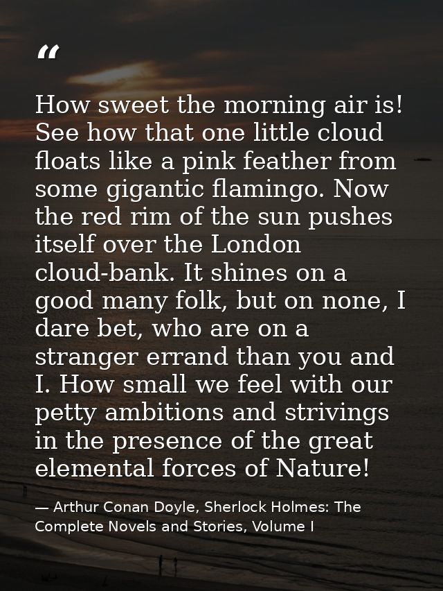 How sweet the morning air is! See how that one little cloud floats like a pink feather from some gigantic flamingo. Now  — Arthur Conan Doyle, Sherlock Holmes: The Complete Novels and Stories, Volume I