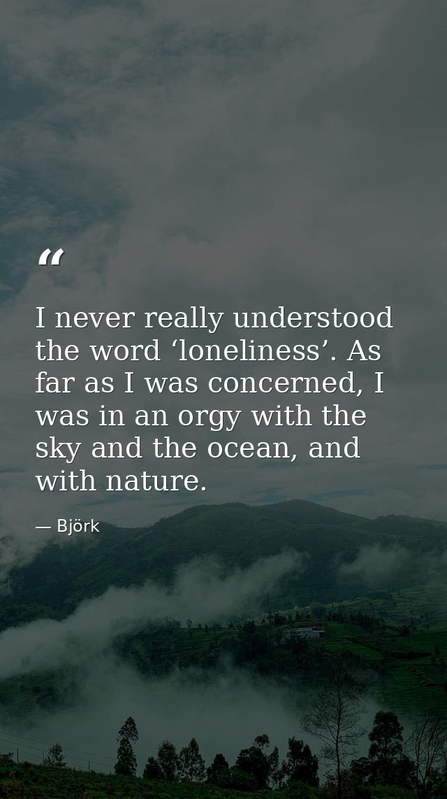I never really understood the word ‘loneliness’. As far as I was concerned, I was in an orgy with the sky and the ocean, — Björk