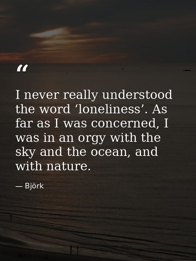I never really understood the word ‘loneliness’. As far as I was concerned, I was in an orgy with the sky and the ocean, — Björk