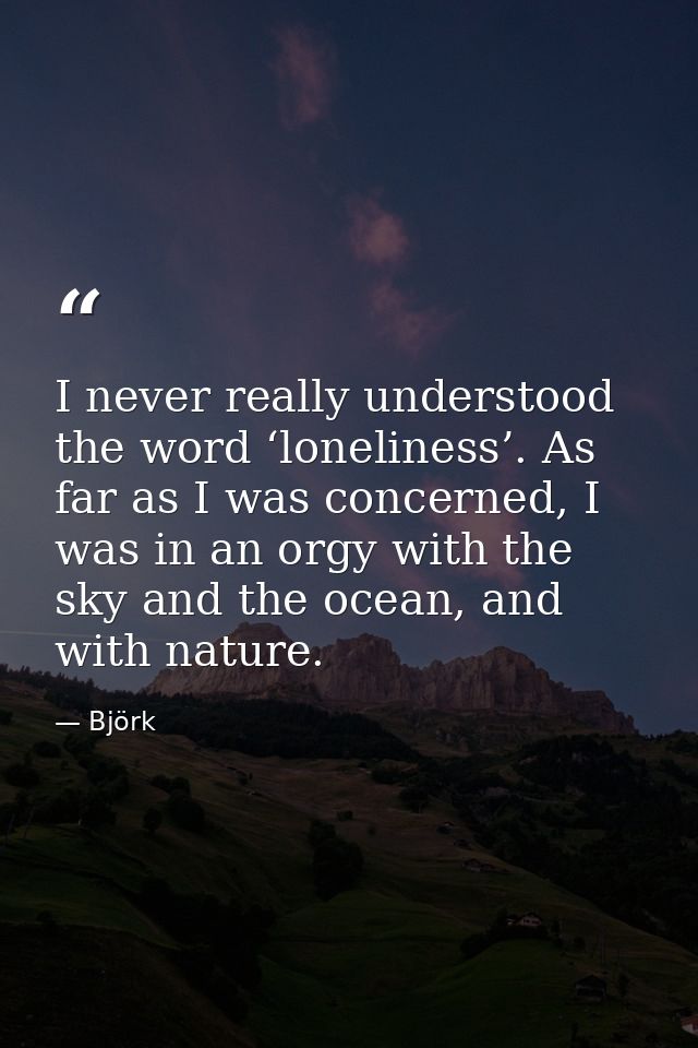 I never really understood the word ‘loneliness’. As far as I was concerned, I was in an orgy with the sky and the ocean, — Björk
