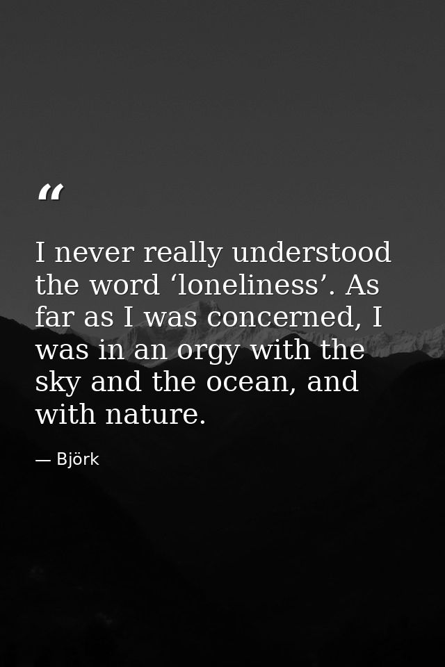 I never really understood the word ‘loneliness’. As far as I was concerned, I was in an orgy with the sky and the ocean, — Björk
