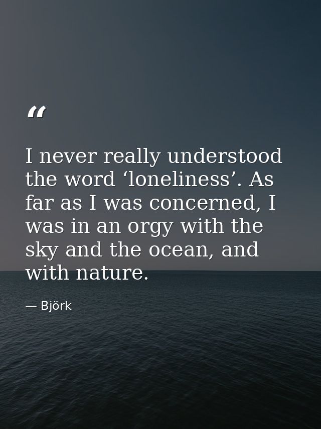 I never really understood the word ‘loneliness’. As far as I was concerned, I was in an orgy with the sky and the ocean, — Björk