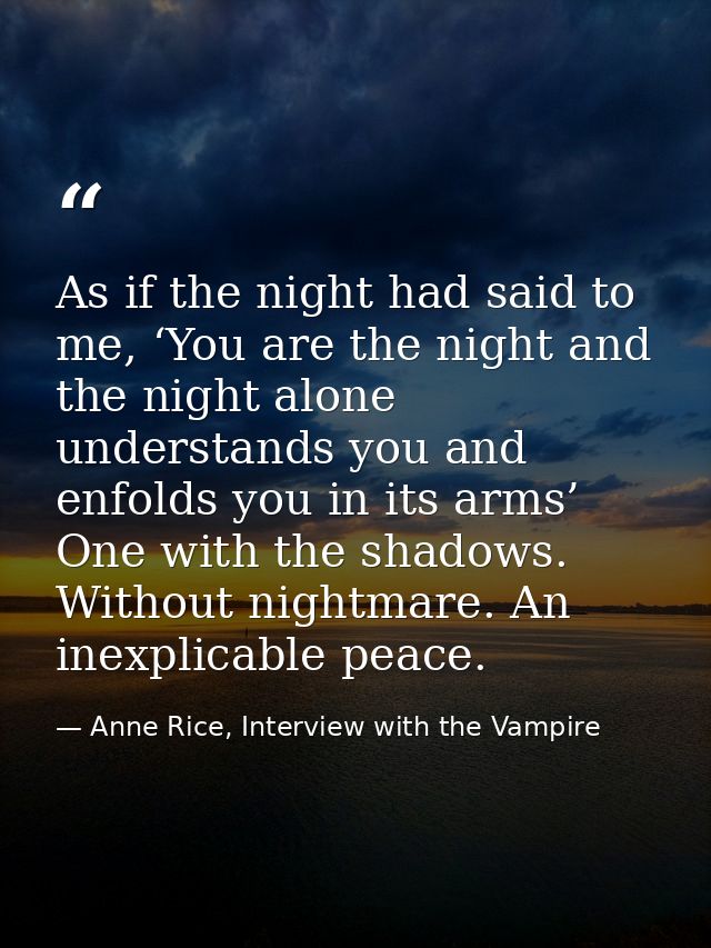 As if the night had said to me, ‘You are the night and the night alone understands you and enfolds you in its arms’ One  — Anne Rice, Interview with the Vampire