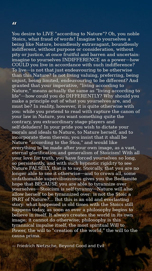 You desire to LIVE "according to Nature"? Oh, you noble Stoics, what fraud of words! Imagine to yourselves a being like  — Friedrich Nietzsche, Beyond Good and Evil