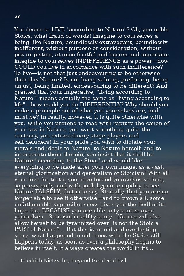 You desire to LIVE "according to Nature"? Oh, you noble Stoics, what fraud of words! Imagine to yourselves a being like  — Friedrich Nietzsche, Beyond Good and Evil