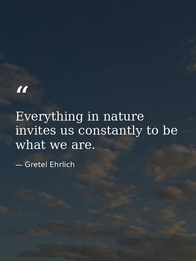 Everything in nature invites us constantly to be what we are. — Gretel Ehrlich