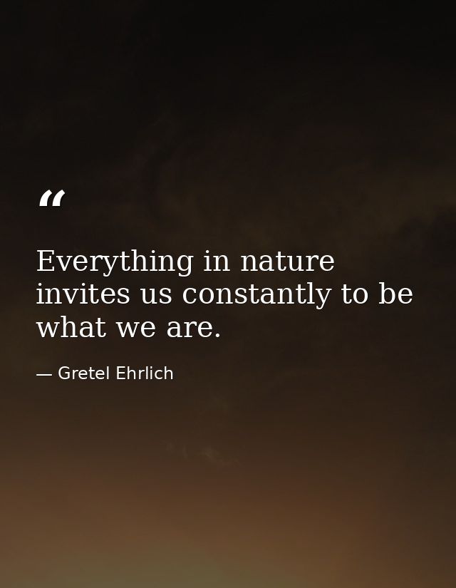 Everything in nature invites us constantly to be what we are. — Gretel Ehrlich