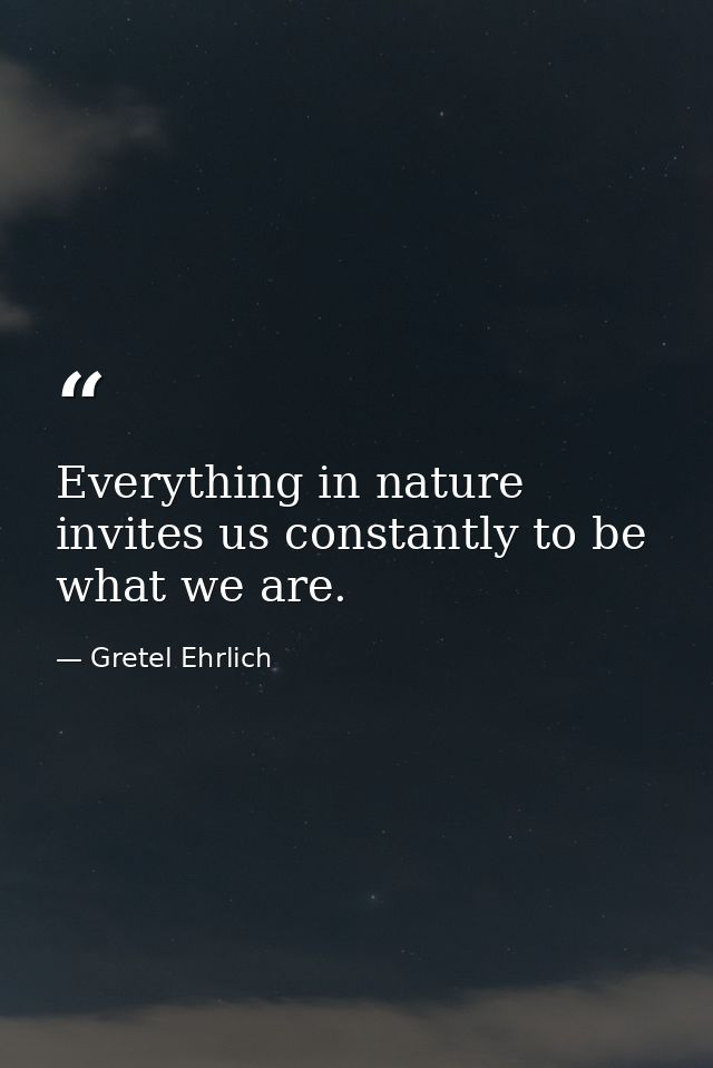 Everything in nature invites us constantly to be what we are. — Gretel Ehrlich