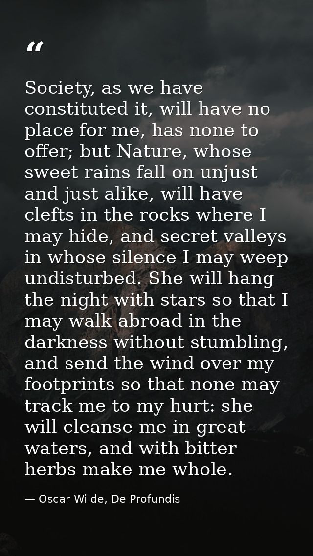 Society, as we have constituted it, will have no place for me, has none to offer; but Nature, whose sweet rains fall on  — Oscar Wilde, De Profundis