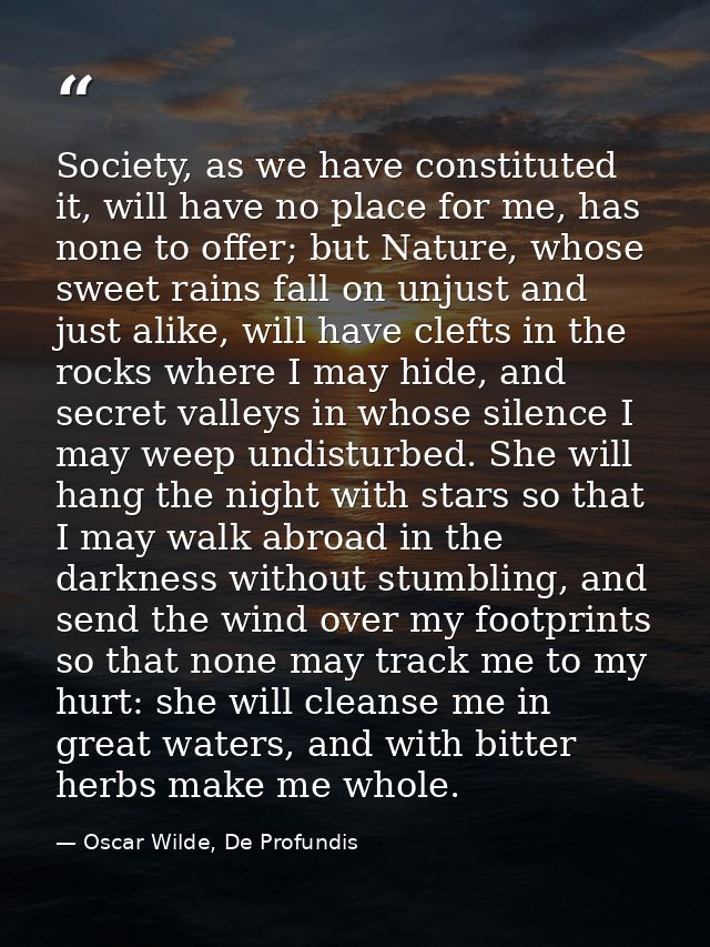 Society, as we have constituted it, will have no place for me, has none to offer; but Nature, whose sweet rains fall on  — Oscar Wilde, De Profundis