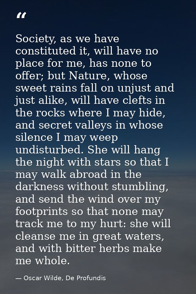 Society, as we have constituted it, will have no place for me, has none to offer; but Nature, whose sweet rains fall on  — Oscar Wilde, De Profundis