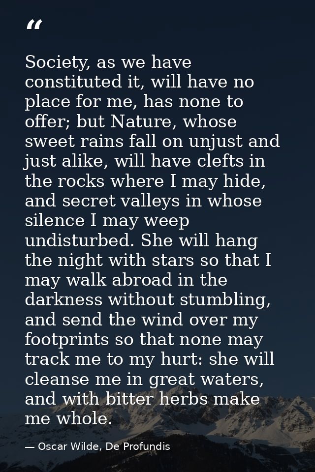 Society, as we have constituted it, will have no place for me, has none to offer; but Nature, whose sweet rains fall on  — Oscar Wilde, De Profundis