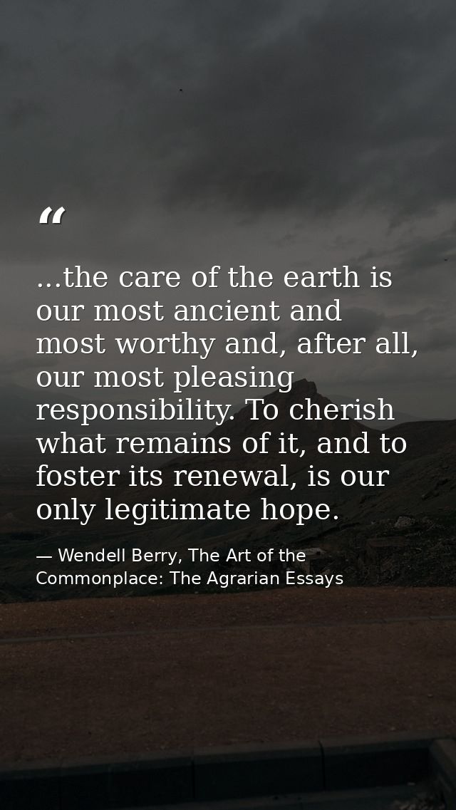 ...the care of the earth is our most ancient and most worthy and, after all, our most pleasing responsibility. To cheris — Wendell Berry, The Art of the Commonplace: The Agrarian Essays