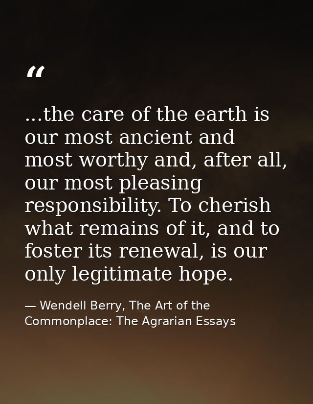 ...the care of the earth is our most ancient and most worthy and, after all, our most pleasing responsibility. To cheris — Wendell Berry, The Art of the Commonplace: The Agrarian Essays
