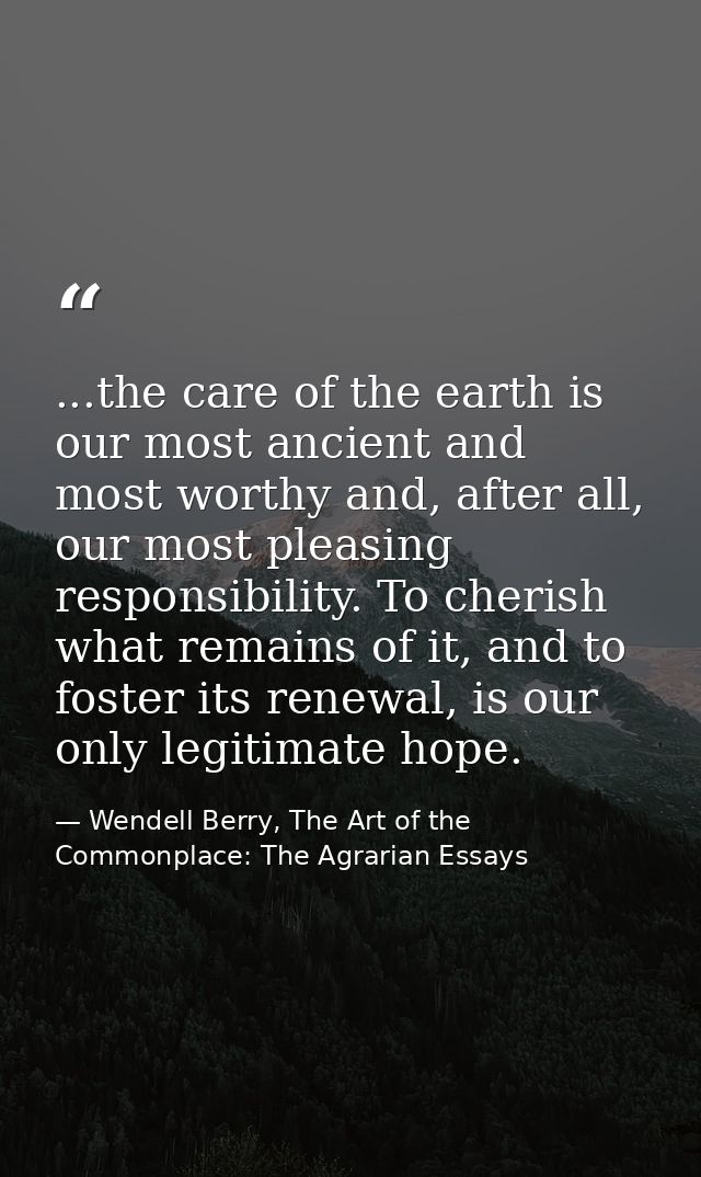 ...the care of the earth is our most ancient and most worthy and, after all, our most pleasing responsibility. To cheris — Wendell Berry, The Art of the Commonplace: The Agrarian Essays
