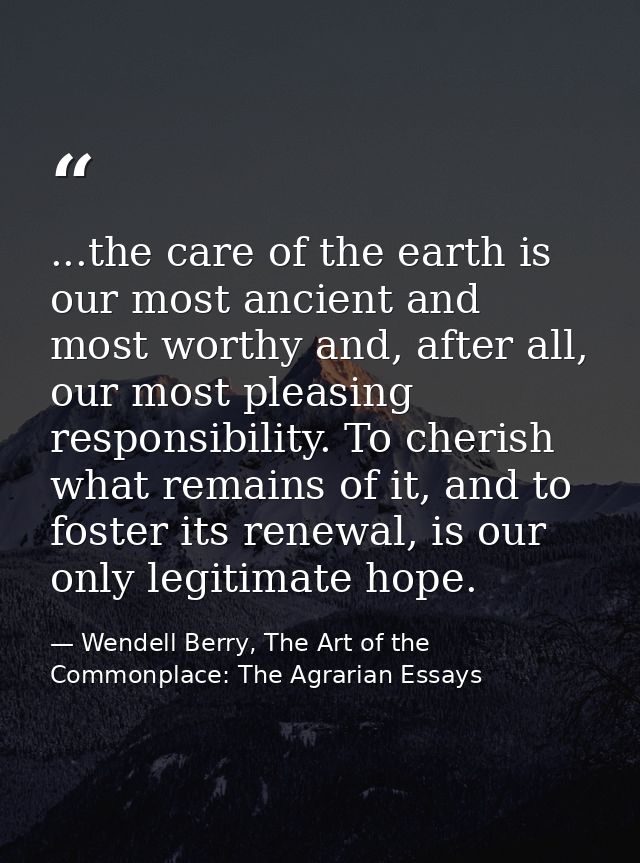 ...the care of the earth is our most ancient and most worthy and, after all, our most pleasing responsibility. To cheris — Wendell Berry, The Art of the Commonplace: The Agrarian Essays