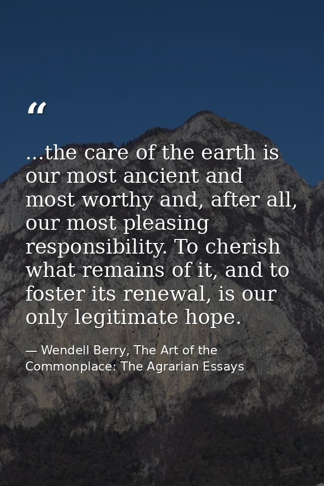 ...the care of the earth is our most ancient and most worthy and, after all, our most pleasing responsibility. To cheris — Wendell Berry, The Art of the Commonplace: The Agrarian Essays