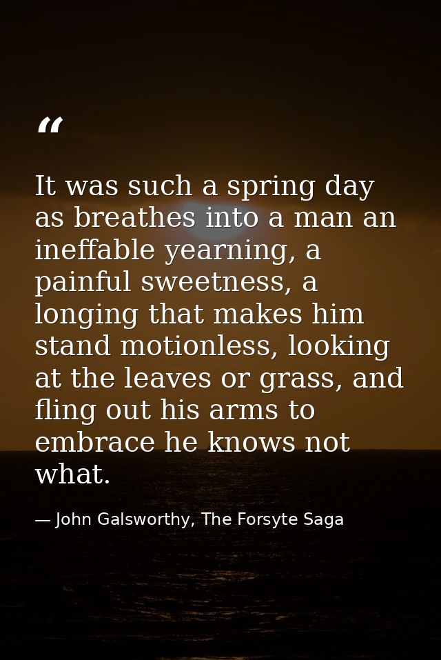 It was such a spring day as breathes into a man an ineffable yearning, a painful sweetness, a longing that makes him sta — John Galsworthy, The Forsyte Saga