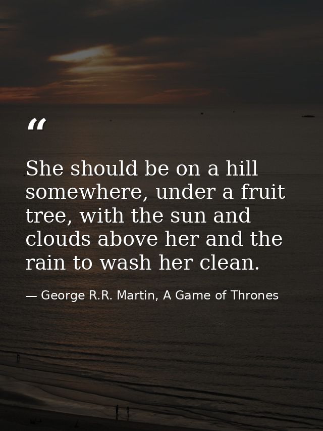 She should be on a hill somewhere, under a fruit tree, with the sun and clouds above her and the rain to wash her clean. — George R.R. Martin, A Game of Thrones