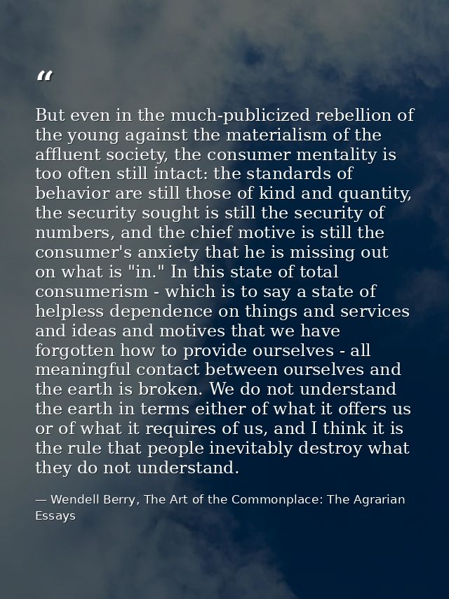 But even in the much-publicized rebellion of the young against the materialism of the affluent society, the consumer men — Wendell Berry, The Art of the Commonplace: The Agrarian Essays