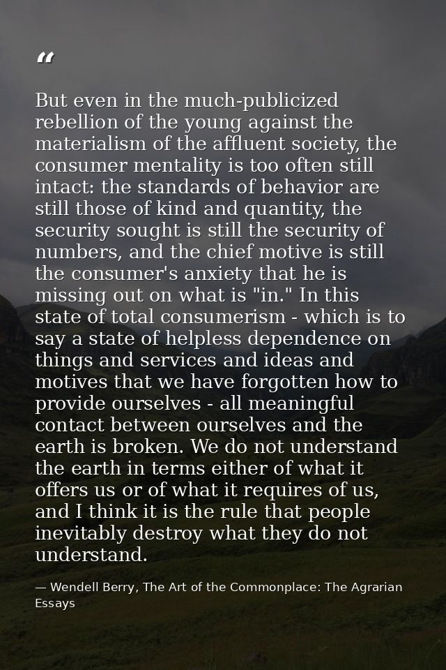 But even in the much-publicized rebellion of the young against the materialism of the affluent society, the consumer men — Wendell Berry, The Art of the Commonplace: The Agrarian Essays