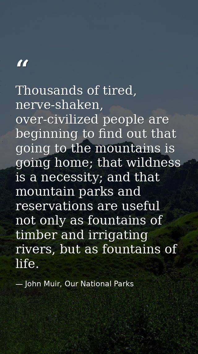 Thousands of tired, nerve-shaken, over-civilized people are beginning to find out that going to the mountains is going h — John Muir, Our National Parks