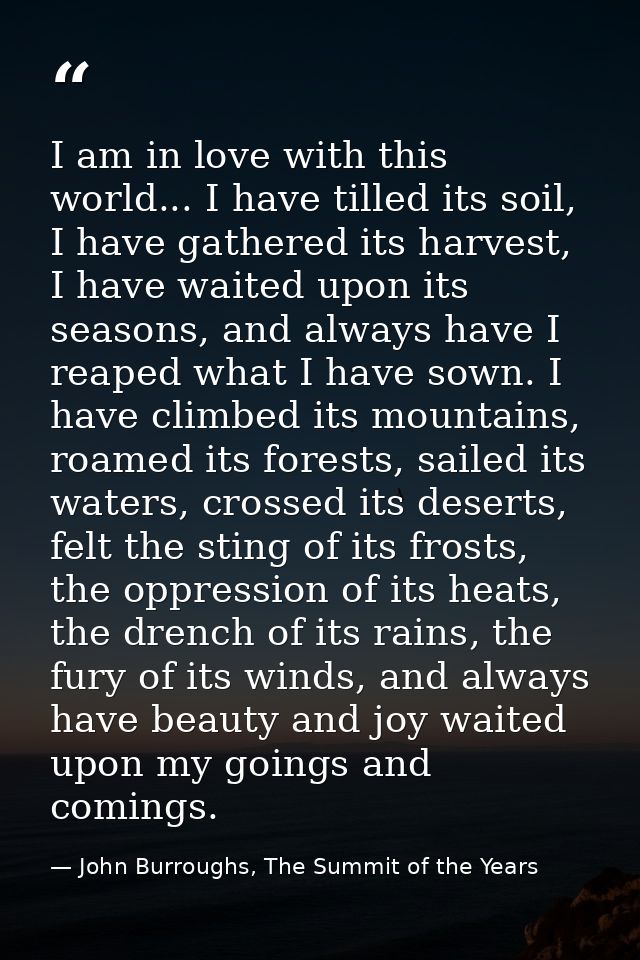 I am in love with this world... I have tilled its soil, I have gathered its harvest, I have waited upon its seasons, and — John Burroughs, The Summit of the Years