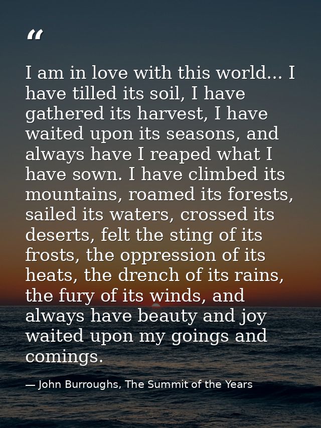 I am in love with this world... I have tilled its soil, I have gathered its harvest, I have waited upon its seasons, and — John Burroughs, The Summit of the Years
