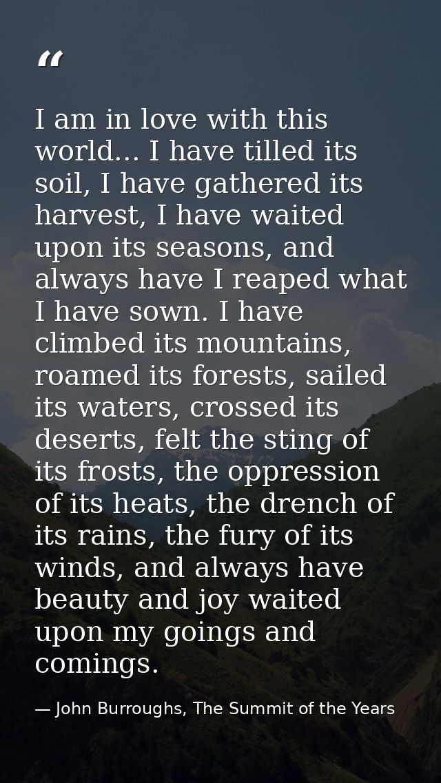 I am in love with this world... I have tilled its soil, I have gathered its harvest, I have waited upon its seasons, and — John Burroughs, The Summit of the Years