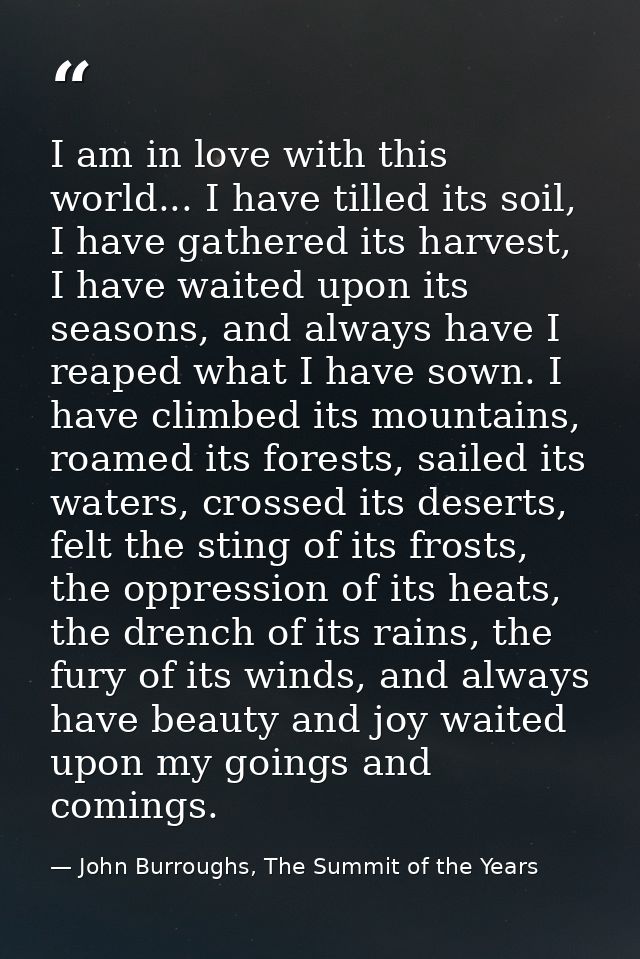 I am in love with this world... I have tilled its soil, I have gathered its harvest, I have waited upon its seasons, and — John Burroughs, The Summit of the Years