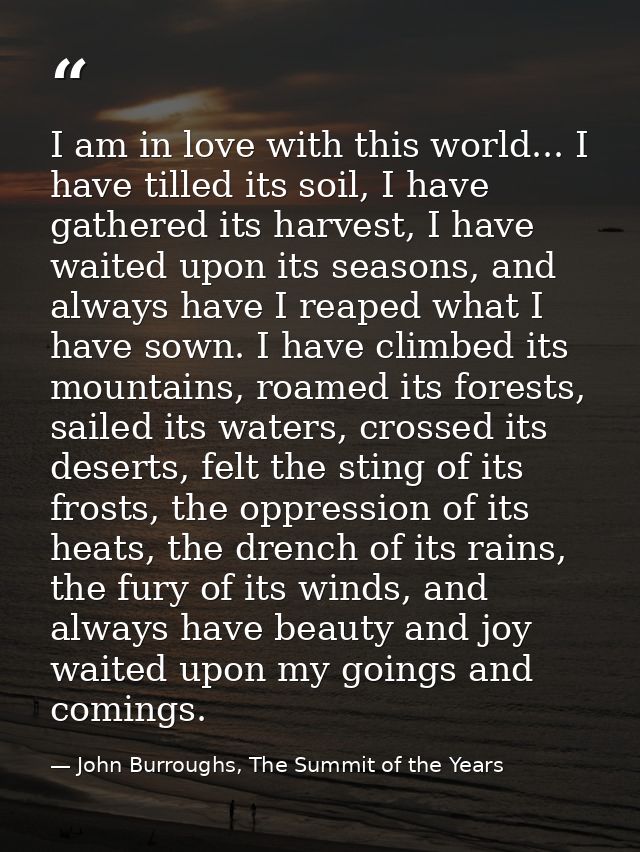 I am in love with this world... I have tilled its soil, I have gathered its harvest, I have waited upon its seasons, and — John Burroughs, The Summit of the Years