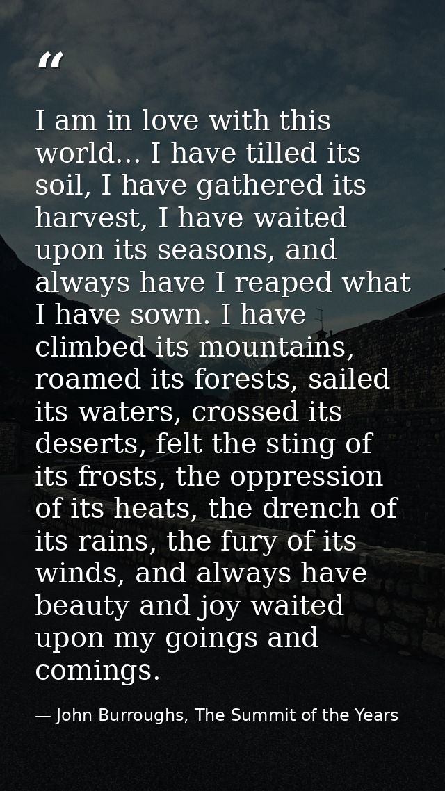 I am in love with this world... I have tilled its soil, I have gathered its harvest, I have waited upon its seasons, and — John Burroughs, The Summit of the Years